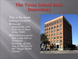 This is the most
famous location
 Oswald
supposedly shot
from the 6th
Story
of the TSBD
 Would have given
him a rear shot at
President
Kennedy, giving
way to the idea of
the “Magic Bullet
Theory”
 