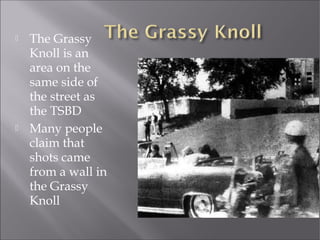  The Grassy
Knoll is an
area on the
same side of
the street as
the TSBD
 Many people
claim that
shots came
from a wall in
the Grassy
Knoll
 