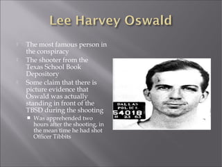  The most famous person in
the conspiracy
 The shooter from the
Texas School Book
Depository
 Some claim that there is
picture evidence that
Oswald was actually
standing in front of the
TBSD during the shooting
 Was apprehended two
hours after the shooting, in
the mean time he had shot
Officer Tibbits
 