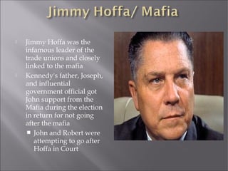  Jimmy Hoffa was the
infamous leader of the
trade unions and closely
linked to the mafia
 Kennedy's father, Joseph,
and influential
government official got
John support from the
Mafia during the election
in return for not going
after the mafia
 John and Robert were
attempting to go after
Hoffa in Court
 
