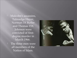 Malcolm's assassins,
Talmadge Hayer,
Norman 3X Butler
and Thomas 15X
Johnson were
convicted of first-
degree murder in
March 1966.
 The three men were
all members of the
Nation of Islam.
 
