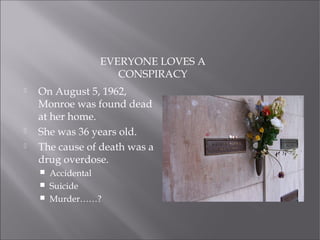 EVERYONE LOVES A
CONSPIRACY
 On August 5, 1962,
Monroe was found dead
at her home.
 She was 36 years old.
 The cause of death was a
drug overdose.
 Accidental
 Suicide
 Murder……?
 