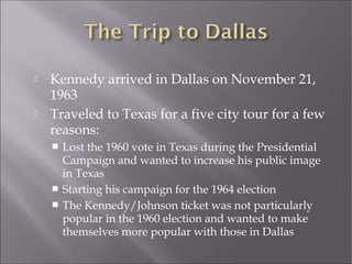  Kennedy arrived in Dallas on November 21,
1963
 Traveled to Texas for a five city tour for a few
reasons:
 Lost the 1960 vote in Texas during the Presidential
Campaign and wanted to increase his public image
in Texas
 Starting his campaign for the 1964 election
 The Kennedy/Johnson ticket was not particularly
popular in the 1960 election and wanted to make
themselves more popular with those in Dallas
 