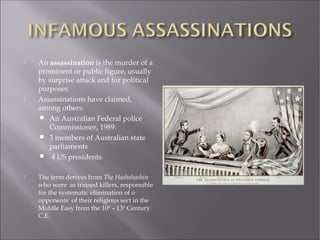  An assassination is the murder of a
prominent or public figure, usually
by surprise attack and for political
purposes
 Assassinations have claimed,
among others:
 An Australian Federal police
Commissioner, 1989.
 3 members of Australian state
parliaments
 4 US presidents
 The term derives from The Hashshashin
who were as trained killers, responsible
for the systematic elimination of o
opponents of their religious sect in the
Middle Easy from the 10th
– 13th
Century
C.E.
 
