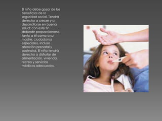 El niño debe gozar de los
beneficios de la
seguridad social. Tendrá
derecho a crecer y a
desarrollarse en buena
salud: con este fin
deberán proporcionarse,
tanto a él como a su
madre, ciudadanos
especiales, incluso
atención prenatal y
postnatal. El niño tendrá
derecho a disfrutar de
alimentación, vivienda,
recreo y servicios
médicos adecuados.
 