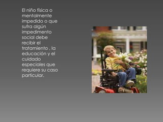 El niño física o
mentalmente
impedido o que
sufra algún
impedimento
social debe
recibir el
tratamiento , la
educación y el
cuidado
especiales que
requiere su caso
particular.
 