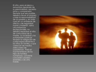 El niño, para el pleno y
armonioso desarrollo de
su personalidad, necesita
amor y comprensión.
Siempre que sea posible ,
deberá crecer al amparo
y bajo la responsabilidad
de sus padres y, en todo
caso en un ambiente de
afecto y de seguridad
moral y material ; salvo
circunstancias
excepcionales, no
deberá separarse al niño
de corta edad de su
madre. La sociedad y las
autoridades públicas
tendrán la obligación de
cuidar especialmente a
los niños sin familia, o que
carezcan de medios
adecuados de
subsistencia . Para el
mantenimiento de los
hijos de familias
numerosas, conviene
conceder subsidios
estatales o de otra
índole.
 