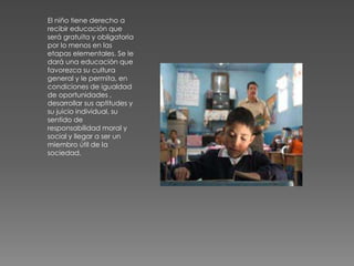 El niño tiene derecho a
recibir educación que
será gratuita y obligatoria
por lo menos en las
etapas elementales. Se le
dará una educación que
favorezca su cultura
general y le permita, en
condiciones de igualdad
de oportunidades ,
desarrollar sus aptitudes y
su juicio individual, su
sentido de
responsabilidad moral y
social y llegar a ser un
miembro útil de la
sociedad.
 
