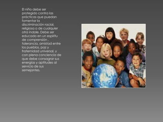 El niño debe ser
protegido contra las
prácticas que puedan
fomentar la
discriminación racial,
religiosa o de cualquier
otra índole. Debe ser
educado en un espíritu
de comprensión ,
tolerancia, amistad entre
los pueblos, paz y
fraternidad universal, y
con plena conciencia de
que debe consagrar sus
energías y aptitudes al
servicio de sus
semejantes.
 