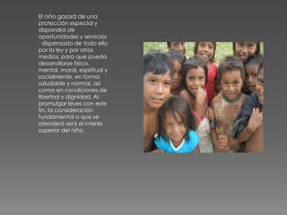 El niño gozará de una
protección especial y
dispondrá de
oportunidades y servicios
, dispensado de todo ello
por la ley y por otros
medios, para que pueda
desarrollarse física,
mental, moral, espiritual y
socialmente, en forma
saludable y normal, así
como en condiciones de
libertad y dignidad. Al
promulgar leyes con este
fin, la consideración
fundamental a que se
atenderá será el interés
superior del niño.
 