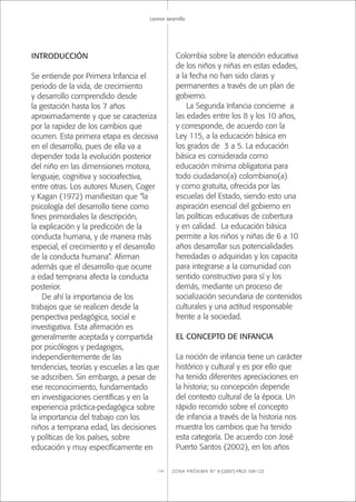 ZONA PRÓXIMA Nº 8 (2007) PÁGS 108-123110
Leonor Jaramillo
INTRODUCCIÓN
Se entiende por Primera Infancia el
periodo de la vida, de crecimiento
y desarrollo comprendido desde
la gestación hasta los 7 años
aproximadamente y que se caracteriza
por la rapidez de los cambios que
ocurren. Esta primera etapa es decisiva
en el desarrollo, pues de ella va a
depender toda la evolución posterior
del niño en las dimensiones motora,
lenguaje, cognitiva y socioafectiva,
entre otras. Los autores Musen, Coger
y Kagan (1972) maniﬁestan que “la
psicología del desarrollo tiene como
ﬁnes primordiales la descripción,
la explicación y la predicción de la
conducta humana, y de manera más
especial, el crecimiento y el desarrollo
de la conducta humana”. Aﬁrman
además que el desarrollo que ocurre
a edad temprana afecta la conducta
posterior.
De ahí la importancia de los
trabajos que se realicen desde la
perspectiva pedagógica, social e
investigativa. Esta aﬁrmación es
generalmente aceptada y compartida
por psicólogos y pedagogos,
independientemente de las
tendencias, teorías y escuelas a las que
se adscriben. Sin embargo, a pesar de
ese reconocimiento, fundamentado
en investigaciones cientíﬁcas y en la
experiencia práctica-pedagógica sobre
la importancia del trabajo con los
niños a temprana edad, las decisiones
y políticas de los países, sobre
educación y muy especíﬁcamente en
Colombia sobre la atención educativa
de los niños y niñas en estas edades,
a la fecha no han sido claras y
permanentes a través de un plan de
gobierno.
La Segunda Infancia concierne a
las edades entre los 8 y los 10 años,
y corresponde, de acuerdo con la
Ley 115, a la educación básica en
los grados de 3 a 5. La educación
básica es considerada como
educación mínima obligatoria para
todo ciudadano(a) colombiano(a)
y como gratuita, ofrecida por las
escuelas del Estado, siendo esto una
aspiración esencial del gobierno en
las políticas educativas de cobertura
y en calidad. La educación básica
permite a los niños y niñas de 6 a 10
años desarrollar sus potencialidades
heredadas o adquiridas y los capacita
para integrarse a la comunidad con
sentido constructivo para sí y los
demás, mediante un proceso de
socialización secundaria de contenidos
culturales y una actitud responsable
frente a la sociedad.
EL CONCEPTO DE INFANCIA
La noción de infancia tiene un carácter
histórico y cultural y es por ello que
ha tenido diferentes apreciaciones en
la historia; su concepción depende
del contexto cultural de la época. Un
rápido recorrido sobre el concepto
de infancia a través de la historia nos
muestra los cambios que ha tenido
esta categoría. De acuerdo con José
Puerto Santos (2002), en los años
 