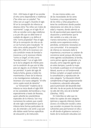 ZONA PRÓXIMA Nº 8 (2007) PÁGS 108-123 111
concepcion de infancia
354 - 430 hasta el siglo IV se concibe
al niño como dependiente e indefenso
(“los niños son un estorbo”, “los
niños son un yugo”). Durante el siglo
XV en la concepción de infancia se
observa cómo “los niños son malos de
nacimiento”. Luego, en el siglo XV, el
niño se concibe como algo indefenso
y es por ello que se debe tener al
cuidado de alguien y se deﬁne el
niño “como propiedad”. Para el siglo
XVI ya la concepción de niño es de
un ser humano pero inacabado: “el
niño como adulto pequeño”. En los
siglos XVI y XVII se le reconoce con
una condición innata de bondad e
inocencia y se le reconoce infante
“como un ángel”, el niño como
“bondad innata”. Y en el siglo XVIII
se le da la categoría de infante pero
con la condición de que aún le falta
para ser alguien; es el infante “como
ser primitivo”. A partir del siglo XX
hasta la fecha, gracias a todos los
movimientos a favor de la infancia
y las investigaciones realizadas, se
reconoce una nueva categoría: “el niño
como sujeto social de derecho”.
La “reinvención” moderna de la
infancia se inicia desde el siglo XVIII
en las sociedades democráticas y muy
especialmente a través de Rosseau,
quien advertía las características
especiales de la infancia. Son muy
numerosos los autores que a partir
de este siglo comprendieron que la
infancia tiene formas particulares de
ver, de entender y de sentir y que por
ello debían existir formas especíﬁcas
de educación y de instrucción.
En ese mismo orden, una
de las necesidades de los seres
humanos y muy especialmente
de los niños y niñas pequeños es
tener las condiciones donde puedan
relacionarse con otros de su misma
edad y mayores, donde además se
les dé oportunidad para experimentar
situaciones y sentimientos que le
den sentido a su vida y de esta
manera reencontrar y reconstruir el
sentido como experiencia vivida y
percibida, condiciones necesarias en
una comunidad. A la concepción
de infancia es necesario darle la
importancia y reconocer su carácter de
conciencia social, porque ella transita
entre agentes socializadores; la familia,
como primer agente socializador y la
escuela, como segundo agente que
en estos tiempos, cuando la mujer
ha entrado a participar en el mercado
laboral, asume un rol fundamental.
Ambos cumplen un papel central en
la consolidación y reproducción de
esta categoría. “La Educación Infantil
complementa al hogar proporcionando
la asistencia y educación adecuadas
para la promoción del desarrollo total
del niño. Ha de ser punto de formación
no sólo del niño, sino de la familia”
(Sánchez, 1997).
En Colombia se sabe que no
todos los sujetos de esta categoría
(primera y segunda infancia), tienen
acceso a la institución escolar y otros
que acceden no poseen los recursos
suﬁcientes para permanecer en ella y
es allí donde el gobierno nacional, a
través de la revolución educativa con
 