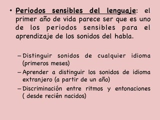 •  Periodos sensibles del lenguaje: el
primer año de vida parece ser que es uno
de los periodos sensibles para el
aprendizaje de los sonidos del habla.



– Distinguir sonidos de cualquier idioma
(primeros meses)

– Aprender a distinguir los sonidos de idioma
extranjero (a partir de un año) 

– Discriminación entre ritmos y entonaciones
( desde recién nacidos) 



 