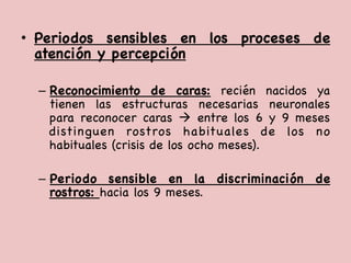•  Periodos sensibles en los proceses de
atención y percepción



–  Reconocimiento de caras: recién nacidos ya
tienen las estructuras necesarias neuronales
para reconocer caras à entre los 6 y 9 meses
distinguen rostros habituales de los no
habituales (crisis de los ocho meses). 



–  Periodo sensible en la discriminación de
rostros: hacia los 9 meses. 

 