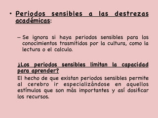 •  Periodos sensibles a las destrezas
académicas: 

–  Se ignora si haya periodos sensibles para los
conocimientos trasmitidos por la cultura, como la
lectura o el calculo.



¿Los periodos sensibles limitan la capacidad
para aprender?

El hecho de que existan periodos sensibles permite
al cerebro ir especializándose en aquellos
estímulos que son más importantes y así dosiﬁcar
los recursos. 

 