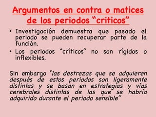 Argumentos en contra o matices
de los periodos “criticos”

•  Investigación demuestra que pasado el
periodo se pueden recuperar parte de la
función. 

•  Los periodos “críticos” no son rígidos o
inﬂexibles. 

Sin embargo “las destrezas que se adquieren
después de estos periodos son ligeramente
distintas y se basan en estrategias y vías
cerebrales distintas de las que se habría
adquirido durante el periodo sensible” 

 