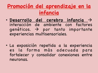Promoción del aprendizaje en la
infancia

•  Desarrollo del cerebro infancia à
interacción de ambiente con factores
genéticos. à por tanto importante
experiencias multisensoriales. 

•  La exposición repetida a la experiencia
es la forma más adecuada para
fortalecer y consolidar conexiones entre
neuronas. 



 
