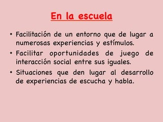 En la escuela

•  Facilitación de un entorno que de lugar a
numerosas experiencias y estímulos. 

•  Facilitar oportunidades de juego de
interacción social entre sus iguales. 

•  Situaciones que den lugar al desarrollo
de experiencias de escucha y habla.

 