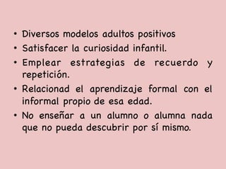 •  Diversos modelos adultos positivos

•  Satisfacer la curiosidad infantil. 

•  Emplear estrategias de recuerdo y
repetición.

•  Relacionad el aprendizaje formal con el
informal propio de esa edad. 

•  No enseñar a un alumno o alumna nada
que no pueda descubrir por sí mismo. 

 