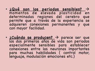 •  ¿Qué son los periodos sensibles? à
momentos de elevada plasticidad en
determinadas regiones del cerebro que
permite que a través de la experiencia se
adquieren conexiones permanentes y que
con mayor facilidad. 

•  ¿Cuándo se producen? à parece ser que
los dos primeros años de vida son periodos
especialmente sensibles para establecer
conexiones entre las neuronas importantes
para muchas habilidades ( control motor,
lenguaje, modulación emociones etc.) 

 