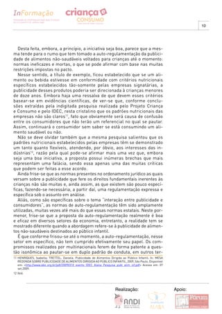 10




   Desta feita, embora, a princípio, a iniciativa seja boa, parece que a mes-
ma tende para o rumo que tem tomado a auto-regulamentação da publici-
dade de alimentos não-saudáveis voltados para crianças até o momento:
normas ineficazes e mortas, o que se pode afirmar com base nas muitas
restrições impostas no pacto.
   Nesse sentido, a título de exemplo, ficou estabelecido que se um ali-
mento ou bebida estivesse em conformidade com critérios nutricionais
específicos estabelecidos tão-somente pelas empresas signatárias, a
publicidade desses produtos poderia ser direcionada à crianças menores
de doze anos. Embora haja uma ressalva de que devem esses critérios
basear-se em evidências científicas, de ver-se que, conforme conclu-
sões extraídas pela indigitada pesquisa realizada pelo Projeto Criança
e Consumo e pelo IDEC, resta cristalino que os padrões nutricionais das
empresas não são claros11, fato que obviamente será causa de confusão
entre os consumidores que não terão um referencial no qual se pautar.
Assim, continuará o consumidor sem saber se está consumindo um ali-
mento saudável ou não.
   Não se deve olvidar também que a mesma pesquisa salientou que os
padrões nutricionais estabelecidos pelas empresas têm se demonstrado
um tanto quanto flexíveis, atendendo, por óbvio, aos interesses das in-
dústrias12, razão pela qual pode-se afirmar mais uma vez que, embora
seja uma boa iniciativa, a proposta possui inúmeras brechas que mais
representam uma falácia, sendo essa apenas uma das muitas críticas
que podem ser feitas a esse acordo.
   Ainda frise-se que as normas presentes no ordenamento jurídico as quais
versam sobre a publicidade que fere os direitos fundamentais inerentes às
crianças não são muitas e, ainda assim, as que existem são pouco especí-
ficas, fazendo-se necessária, a partir daí, uma regulamentação expressa e
específica sob o assunto em análise.
   Aliás, como são específicas sobre o tema “interação entre publicidade e
consumidores”, as normas de auto-regulamentação têm sido amplamente
utilizadas, muitas vezes até mais do que essas normas estatais. Neste por-
menor, frise-se que a proposta da auto-regulamentação realmente é boa
e eficaz em diversos setores da economia, entretanto, a realidade tem se
mostrado diferente quando a abordagem refere-se à publicidade de alimen-
tos não-saudáveis destinados ao público infantil.
   É que conforme frisou-se até o momento, a auto-regulamentação, nesse
setor em específico, não tem cumprido efetivamente seu papel. Os com-
promissos realizados por multinacionais ferem de forma patente a ques-
tão isonômica ao pautar-se em duplo padrão de conduta, em outros ter-
11 HENRIQUES, Isabella; TRETTEL, Daniela. Publicidade de Alimentos Dirigida ao Público Infantil. In: MESA
   REDONDA SOBRE PUBLICIDADE DE ALIMENTOS DIRIGIDA AO PÚBLICO INFANTIL, 2009, São Paulo. Disponível
   em: <http://www.idec.org.br/pdf/20090310_evento_IDEC_Alana_Pesquisa_publ_alim_inf.pdf> Acesso em: 07
   set.2009.
12 Ibid.




                                                                       Realização:                          Apoio:
 