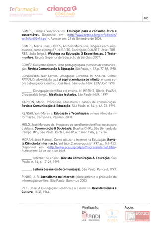 100



GOMES, Daniela Vasconcellos. Educação para o consumo ético e
sustentável. Disponível em: <http://www.remea.furg.br/edicoes/
vol16/art02v16.pdf>. Acesso em: 21 de Setembro de 2009.

GOMES, Maria João; LOPES, Antônio Marcelino. Blogues escolares:
quando, como e porquê? IN. BRITO, Conceição; DUARTE, José; TOR-
RES, João (orgs.). Weblogs na Educação: 3 Experiências, 3 Teste-
munhos. Escola Superior de Educação de Setúbal, 2007.

GOMÉZ, Guillermo Orozco. Uma pedagogia para os meios de comunica-
ção. Revista Comunicação & Educação, São Paulo, n. 12, p. 77-88, 1998.

GONÇALVES, Nair Lemos. Divulgação Científica. In. KREINZ, Glória;
PAVAN, Crodowaldo (orgs.). A espiral em busca do infinito: ensaios so-
bre o divulgador científico José Reis. São Paulo: NJR: ECA/USP, 1998.

______. Divulgação científica e o ensino. IN. KREINZ, Glória; PAVAN,
Crodowaldo (orgs). Idealistas isolados. São Paulo: NJR, 1999

KAPLúN, Mário. Processos educativos e canais de comunicação.
Revista Comunicação & Educação, São Paulo, n. 14, p. 68-75, 1999.

KENSKI, Vani Moreira. Educação e Tecnologias: o novo ritmo da in-
formação. Campinas: Papirus, 2008.

MELO, José Marques de. Impasses do jornalismo científico: notas para
o debate. Comunicação & Sociedade. Brasília: CNPq; São Bernardo do
Campo: IMS; São Paulo: Cortez, ano IV, n. 7, mar. 1982, p. 19-24.

MORAN, Jose Manuel. Como utilizar a Internet na Educação. Revis-
ta Ciência da Informação, Vol 26, n.2, maio-agosto 1997, p.. 146-153.
Disponível em <http://www.eca.usp.br/prof/moran/internet.htm>
Acesso em: 26 de abril de 2009.

______. Internet no ensino. Revista Comunicação & Educação, São
Paulo, n. 14, p. 17-26, 1999.

______. Leitura dos meios de comunicação. São Paulo: Pancast, 1993.

PINHO, J. B. Jornalismo na internet: planejamento e produção da
informação on-line. São Paulo: Summus, 2003.

REIS, José. A Divulgação Científica e o Ensino. In: Revista Ciência e
Cultura, 16(4), 1964



                                            Realização:                  Apoio:
 