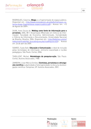 101




RODRIGUES, Catarina. Blogs: e a fragmentação do espaço público.
Disponível em: <http://www.livroslabcom.ubi.pt/pdfs/rodrigues-ca-
tarina-blogs-fragmentacao-espaco-publico.pdf>. Acesso em: <12
de Agosto de 2009>.

SILVA, Inara Souza da. Weblog como fonte de informação para o
jornalista. 2006, 88 f. Dissertação (Mestrado em Ciência da Infor-
mação). Faculdade de Economia, Administração, Contabilidade
e Ciência da Informação e Documentação, Universidade Nacional
de Brasília, Brasília, 2006. Disponível em: <http://bdtd.bce.unb.br/
tedesimplificado/tde_busca/arquivo.php?codArquivo=634>. Acesso
em: 26 de abril de 2009.

SOARES, Suely Galli. Educação e Comunicação: o ideal de inclusão
pelas tecnologias de informação: otimismo exacerbado e lucidez
pedagógica. São Paulo: Cortez, 2006.

THIOLLENT, Michel. Metodologia da pesquisa-ação. São Paulo:
Cortez; Autores Associados, 1988.

ZAMBONI, Lilian Márcia Simões. Cientistas, jornalistas e a divulga-
ção científica: subjetividade e heterogeneidade no discurso da divul-
gação científica. Campinas, SP: Autores Associados, 2001.




                                            Realização:                 Apoio:
 