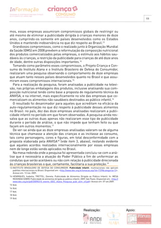 11



mos, essas empresas assumiram compromissos globais de restringir ou
até mesmo de eliminar a publicidade dirigida à crianças menores de doze
anos, cumprindo-os somente em países desenvolvidos como os Estados
Unidos e mantendo inobservância no que diz respeito ao Brasil.13
   Grandiosos compromissos, como o realizado junto à Organização Mundial
da Saúde (OMS) em 2008 prevêem a reformulação da composição nutricional
dos produtos comercializados pelas empresas, o estímulo aos hábitos sau-
dáveis às crianças, a restrição da publicidade para crianças de até doze anos
de idade, dentre outras disposições importantes.14
   Tomando como parâmetro esses compromissos, o Projeto Criança e Con-
sumo do Instituto Alana e o Instituto Brasileiro de Defesa do Consumidor,
realizaram uma pesquisa observando o comportamento de doze empresas
que atuam tanto nesses países desenvolvidos quanto no Brasil e que assu-
miram esses compromissos internacionais.15
   Para a realização da pesquisa, foram analisadas a publicidade na televi-
são, nas próprias embalagens dos produtos, inclusive analisando sua com-
posição nutricional tendo como base a proposta de regulamento técnica da
ANVISA, e na internet, mais especificamente no site das empresas que co-
mercializam os alimentos não-saudáveis destinados ao público infantil.16
   O resultado foi desanimador para aqueles que acreditam na eficácia da
auto-regulamentação no que diz respeito à publicidade desses alimentos
no Brasil: no país, dez das doze empresas analisadas realizaram a publi-
cidade infantil no período em que foram observadas. A pesquisa ainda res-
salva que as outras duas apenas não realizaram esse tipo de publicidade
durante o período de análise, o que não impede que tenham feito ou que
façam em outros momentos.17
   De ver-se ainda que as doze empresas analisadas valeram-se de alguma
técnica que chamasse a atenção das crianças e as incitasse ao consumo,
tais como personagens, cores e figuras, em total desconformidade com a
proposta elaborada pela ANVISA18 (vide item 3, abaixo), restando evidente
que aqueles acordos realizados internacionalmente por essas empresas
nem de longe estão sendo aplicados no Brasil.
   Na mesa redonda onde a pesquisa foi apresentada concluiu-se com a aná-
lise que é necessária a atuação do Poder Público a fim de uniformizar as
condutas que serão aceitáveis ou não com relação à publicidade direcionada
às crianças brasileiras o que, certamente, facilitaria a sua proteção.19
13 INSTITUTO BRASILEIRO DE DEFESA DO CONSUMIDOR. Publicidade infantil: multinacionais não aplicam
   padrões internacionais no Brasil. Disponível em: <http://www.idec.org.br/emacao.asp?id=1729&categoria=13>.
   Acesso em: 13 nov. 2009.
14 HENRIQUES, Isabella; TRETTEL, Daniela. Publicidade de Alimentos Dirigida ao Público Infantil. In: MESA
   REDONDA SOBRE Publicidade de alimentos dirigida ao público infantil, 2009, São Paulo. Disponível em: <http://
   www.idec.org.br/pdf/20090310_evento_IDEC_Alana_Pesquisa_publ_alim_inf.pdf> Acesso em: 07 set.2009.
15 Ibid.
16 Ibid.
17 Ibid.
18 Ibid.
19 Ibid.




                                                                            Realização:                            Apoio:
 