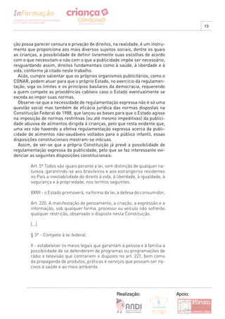 13



ção possa parecer censura e privação de direitos, na realidade, é um instru-
mento que proporciona aos mais diversos sujeitos sociais, dentre os quais
as crianças, a possibilidade de definir livremente suas escolhas de acordo
com o que necessitam e não com o que a publicidade impõe ser necessário,
resguardando assim, direitos fundamentais como à saúde, à liberdade e à
vida, conforme já citado neste trabalho.
  Aliás, cumpre salientar que os próprios organismos publicitários, como o
CONAR, podem atuar para que o próprio Estado, no exercício da regulamen-
tação, siga os limites e os princípios basilares da democracia, requerendo
a quem compete as providências cabíveis caso o Estado eventualmente se
exceda ao impor suas normas.
  Observe-se que a necessidade de regulamentação expressa não é só uma
questão social mas também de eficácia jurídica das normas dispostas na
Constituição Federal de 1988, que lançou as bases para que o Estado agisse
na imposição de normas restritivas (ou até mesmo impeditivas) da publici-
dade abusiva de alimentos dirigida à crianças, pelo que resta evidente que,
uma vez não havendo a efetiva regulamentação expressa acerca da publi-
cidade de alimentos não-saudáveis voltados para o público infantil, essas
disposições constitucionais mostram-se inócuas.
  Assim, de ver-se que a própria Constituição já prevê a possibilidade de
regulamentação expressa da publicidade, pelo que se faz interessante evi-
denciar as seguintes disposições constitucionais:

        Art. 5º Todos são iguais perante a lei, sem distinção de qualquer na-
        tureza, garantindo-se aos brasileiros e aos estrangeiros residentes
        no País a inviolabilidade do direito à vida, à liberdade, à igualdade, à
        segurança e à propriedade, nos termos seguintes:

        XXXII - o Estado promoverá, na forma da lei, a defesa do consumidor;

        Art. 220. A manifestação do pensamento, a criação, a expressão e a
        informação, sob qualquer forma, processo ou veículo não sofrerão
        qualquer restrição, observado o disposto nesta Constituição.

        [...]

        § 3º - Compete à lei federal:

        II - estabelecer os meios legais que garantam à pessoa e à família a
        possibilidade de se defenderem de programas ou programações de
        rádio e televisão que contrariem o disposto no art. 221, bem como
        da propaganda de produtos, práticas e serviços que possam ser no-
        civos à saúde e ao meio ambiente.




                                                      Realização:                  Apoio:
 