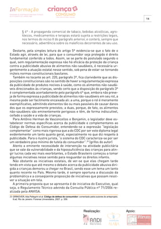 14



            § 4º - A propaganda comercial de tabaco, bebidas alcoólicas, agro-
            tóxicos, medicamentos e terapias estará sujeita a restrições legais,
            nos termos do inciso II do parágrafo anterior, e conterá, sempre que
            necessário, advertência sobre os malefícios decorrentes de seu uso.

   Destarte, pela simples leitura do artigo 5º evidencia-se que o fato de o
Estado agir, através de lei, para que o consumidor seja protegido é direito
fundamental conferido a todos. Assim, se se parte do postulado segundo o
qual, sem regulamentação expressa não há eficácia da proteção da criança
contra a publicidade abusiva de alimentos não-saudáveis, é necessária ur-
gentemente a atuação estatal nesse sentido, sob pena de estar-se tornando
inúteis normas constitucionais basilares.
   Também no tocante ao art. 220, parágrafo 3º, fica clarividente que as dis-
posições constitucionais são no sentido de haver a regulamentação expressa
da publicidade de produtos nocivos à saúde, como os alimentos não-saudá-
veis direcionados às crianças, sendo certo que a disposição do parágrafo 3º
é complementada acertadamente pelo parágrafo 4º que, embora não preve-
ja de forma expressa a publicidade de alimentos não-saudáveis em seu rol, a
mesma pode ser facilmente encaixada ali: a uma, porque o rol é meramente
exemplificativo, admitindo elementos tão ou mais passíveis de causar danos
dos que os expressamente previstos; a duas, porque, de fato, os alimentos
não-saudáveis são eminentemente perigosos e têm, de forma indiscutível,
ceifado a saúde e a vida de crianças.
   Para Antônio Herman de Vasconcellos e Benjamin, o legislador deve es-
tabelecer normas específicas acerca da publicidade e complementares ao
Código de Defesa do Consumidor, entendendo-se a expressão “legislação
complementar” como mais rigorosa que a do CDC por ser este diploma legal
evidentemente um tanto quanto geral, especialmente no que diz respeito à
publicidade. Para o ilustre jurista, “o sistema do CDC caracteriza-se por ser
um verdadeiro piso mínimo de tutela do consumidor”.20 (grifos do autor)
   Atento a eminente necessidade de intervenção na atividade publicitária
que se vale da vulnerabilidade e da hipossuficiência das crianças para atin-
gir lucros cada vez mais exorbitantes, o Estado Brasileiro começou a tomar
algumas iniciativas nesse sentido para resguardar os direitos infantis.
   Não obstante as iniciativas estatais, de ver-se que elas chegam tarde
tendo em vista que até mesmo o debate acerca da publicidade abusiva diri-
gida a crianças demorou a chegar no Brasil, sendo esse um tema um tanto
quanto recente no País. Mesmo tarde, é sempre oportuna a discussão da
problemática e a conseqüente proposição de iniciativas que possam resol-
ver a situação em tela.
   A primeira proposta que se apresenta é de iniciativa do Executivo, qual
seja, o Regulamento Técnico advindo da Consulta Pública nº 71/2006 re-
alizada pela ANVISA.
20 GRINOVER, Ada Pellegrini et al. Código de defesa do consumidor: comentado pelos autores do anteprojeto.
   9.ed. Rio de Janeiro: Forense Universitária, 2007. p. 359.




                                                                        Realização:                          Apoio:
 
