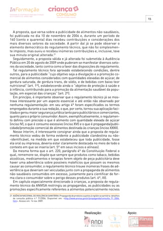 15



   A proposta, que versa sobre a publicidade de alimentos não-saudáveis,
foi publicada no dia 10 de novembro de 2006 e, durante um período de
140 (cento e quarenta) dias recebeu contribuições e considerações dos
mais diversos setores da sociedade. A partir daí já se pode observar o
elemento democrático do regulamento técnico, que não foi simplesmen-
te imposto, mas ouviu e recebeu inúmeras contribuições e, inclusive, teve
sua minuta original alterada.21
   Seguidamente, a proposta válida e já alterada foi submetida à Audiência
Pública em 20 de agosto de 2009 onde puderam se manifestar diversos seto-
res da sociedade, tanto contra como a favor das disposições do regulamento.
   Tal regulamento técnico fora aprovado estabelecendo condições, dentre
outros, para a publicidade “cujo objetivo seja a divulgação e a promoção co-
mercial de alimentos considerados com quantidades elevadas de açúcar, de
gordura saturada, de gordura trans, de sódio, e de bebidas com baixo teor
nutricional” (art. 1º), estabelecendo ainda o “objetivo de proteção à saúde e
à infância, contribuindo para a promoção da alimentação saudável da popu-
lação, em especial das crianças” (art. 2º).
   Em princípio, é importante observar que o regulamento técnico já se mos-
trava interessante por um aspecto essencial e até então não observado por
nenhuma regulamentação: em seu artigo 4º foram especificados os termos
empregados durante a sua redação, o que, por certo, tornou sua aplicação faci-
litada e gerou maior segurança jurídica tanto para publicitários e comerciantes,
quanto para o próprio consumidor. Assim, exemplificativamente, o regulamen-
to definiu com precisão o que é alimento com quantidade elevada de açúcar
(inciso IV), o que é consumo excessivo (inciso XVI) e o que é propaganda/publi-
cidade/promoção comercial de alimentos destinada às crianças (inciso XXXII).
   Nesse ínterim, é interessante consignar ainda que a proposta de regula-
mento técnico vedou de forma evidente a publicidade clandestina ou não-
-identificável, na medida em que estabeleceu que toda publicidade, fosse
ela oral ou impressa, deveria estar claramente destacada no meio de todo o
contexto em que se inseria (art. 5º em seus incisos e alíneas).
   Da mesma forma que o art. 220, parágrafo 4º da Constituição Federal o
qual, rememore-se, dispõe que sempre que produtos como tabaco, bebidas
alcoólicas, medicamentos e terapias forem objeto de peça publicitária deve
haver uma advertência sobre possíveis malefícios que possam os mesmos
causar ao consumidor, o regulamento técnico trouxe inúmeras frases de ad-
vertência que deveriam ser veiculadas junto com a propaganda de alimentos
não-saudáveis consumidos em excesso, justamente para cientificar de for-
ma clara o consumidor sobre o perigo desses produtos (art. 6º, III).
   Em capítulo especialmente direcionado à crianças, a proposta de regula-
mento técnico da ANVISA restringiu as propagandas, as publicidades ou as
promoções especificamente referentes a alimentos potencialmente nocivos
21 AGÊNCIA NACIONAL DE VIGILÂNCIA SANITÁRIA. Propaganda de produtos sujeitos à vigilância sanitária: detalhes
   da consulta pública n.º 71/2006. Disponível em: <http://www.anvisa.gov.br/propaganda/consulta_71_2006.
   htm>. Acesso em: 14 nov. 2009.




                                                                          Realização:                           Apoio:
 