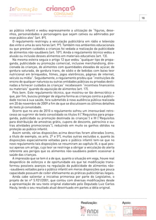 16



ao público infantil e vedou expressamente a utilização de “figuras, dese-
nhos, personalidades e personagens que sejam cativos ou admirados por
esse público alvo” (art. 8º).
  O regulamento restringiu a veiculação publicitária em rádio e televisão
das vinte e uma às seis horas (art. 9º). Também nos ambientes educacionais
ou que prestam cuidados a crianças foi vedada a realização da publicidade
de alimentos não-saudáveis (art. 10º). Ainda o regulamento técnico vedou a
alusão ou inclusão desses alimentos em materiais educativos (art. 13).
  Na mesma esteira seguia o artigo 12 que vedou “qualquer tipo de propa-
ganda, publicidade ou promoção comercial, inclusive merchandising, dire-
cionada às crianças, de alimentos com quantidades elevadas de açúcar, de
gordura saturada, de gordura trans, de sódio e de bebidas com baixo teor
nutricional em brinquedos, filmes, jogos eletrônicos, páginas de internet,
veículo ou mídia”. Seguidamente, o regulamento proibiu que “instituições de
ensino de qualquer natureza ou outras entidades públicas ou privadas desti-
nadas a fornecer cuidados às crianças” recebessem “incentivos financeiros
ou materiais” quando da aquisição de alimentos (art. 17).
  Pois bem. Este regulamento técnico, que mostrou-se tão democrático e
que, por fim, buscou proteger de alguma forma as crianças contra a publici-
dade nociva à sua saúde, fora submetido à nova audiência pública realizada
em 20 de novembro de 2009 a fim de que se discutissem os últimos detalhes
do texto já consolidado.
  Ocorre que no ano de 2010 o regulamento sofreu um imensurável retro-
cesso ao suprimir do texto consolidado os títulos II (“Requisitos para propa-
ganda, publicidade ou promoção destinada às crianças”) e III (“Requisitos
para distribuição de amostras grátis, cupons de desconto, patrocínio e ou-
tras atividades promocionais”), reduzindo em muito os ganhos obtidos na
proteção ao público infantil.
  Assim sendo, várias disposições acima descritas foram alteradas (como,
a título de exemplo, os arts. 2º e 5º), muitas outras excluídas e, quanto às
disposições especialmente voltadas para o público infantil tem-se que no
novo regulamento tais disposições se resumiram ao capítulo III, o qual pos-
sui apenas um artigo, cujo teor se restringe a obrigar a veiculação do alerta
referente aos perigos que os alimentos não-saudáveis podem ocasionar à
saúde das crianças.
  A impressão que se tem é a de que, quanto a situação em voga, houve real
desperdício de esforços e de oportunidade eis que tal modificação trans-
formou possíveis avanços na regulação da publicidade de alimentos não-
-saudáveis voltados para o público infantil em meras disposições que pouca
capacidade possuem de coibir efetivamente as práticas publicitárias ilegais.
  Ainda cabe salientar a iniciativa primorosa por parte do Legislativo, o
projeto de lei nº 5.921/2001, que contou com diversas modificações desde
a apresentação de seu texto original elaborado pelo Deputado Luiz Carlos
Hauly, tendo o seu resultado atual desvirtuado em partes a idéia original.



                                                    Realização:                 Apoio:
 
