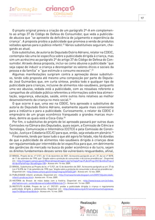 17



  O projeto original previa a criação de um parágrafo 2º-A em complemen-
to ao artigo 37 do Código de Defesa do Consumidor, que veda a publicida-
de abusiva que “se aproveite da deficiência de julgamento e experiência da
criança”. A proposta proibia a publicidade que promova a venda de produtos
voltados apenas para o público infantil.22 Vários substitutivos seguiram, che-
gando ao atual.
  Este substitutivo, de autoria do Deputado Osório Adriano, relator na CDEIC,
contempla não uma lei específica sobre a publicidade dirigida à criança, mas
sim um acréscimo ao parágrafo 2º do artigo 37 do Código de Defesa do Con-
sumidor. Através dessa proposta, inclui-se como abusiva a publicidade “que
seja capaz de induzir a criança a desrespeitar os valores éticos e sociais da
pessoa e da família” e “que estimule o consumo excessivo”.23
  Algumas manifestações surgiram contra a aprovação desse substituti-
vo, tendo sido proposta até mesmo uma composição por parte do Deputa-
do José Guimarães que, em curta síntese, proibia todo e qualquer tipo de
publicidade para crianças, inclusive de alimentos não-saudáveis, porquanto
uma vez abusiva, vedada está a publicidade, com as ressalvas referente a
campanhas de utilidade pública referentes a informações sobre boa alimen-
tação, segurança, educação, saúde, entre outros itens relativos ao melhor
desenvolvimento da criança no meio social.24
  O que ocorre é que, uma vez na CDEIC, fora aprovado o substitutivo de
autoria do Deputado Osório Adriano, exatamente aquele mais conveniente
para a indústria e para a publicidade. Curiosamente, o relator da CDEIC é
empresário de um grupo econômico franqueado a grandes marcas mun-
diais, dentre as quais está a Coca-Cola.25
  Por fim, o substitutivo do projeto de lei aprovado passará por outras duas
Comissões na Câmara dos Deputados, quais sejam, a Comissão de Ciência e
Tecnologia, Comunicação e Informática (CCTCI) e pela Comissão de Consti-
tuição, Justiça e Cidadania (CCJC) para que, então, seja votada em plenário.26
  Finalmente, tendo por base tudo o que até agora foi falado, não há dúvidas
de que a publicidade de alimentos não-saudáveis dirigida à crianças deve
ser regulamentada por intermédio de lei específica para que, em detrimento
das ganâncias do mercado na busca do poder econômico e do lucro, sejam
os direitos fundamentais desses seres tão vulneráveis resguardados, afinal,
22 BRASIL. Projeto de lei, nº 5.921, de 12 de dezembro de 2001. Acrescenta parágrafo ao art. 37, da Lei nº 8078,
   de 11 de setembro de 1990, que “Dispõe sobre a proteção do consumidor e dá outras providências”. Disponível
   em: <http://imagem.camara.gov.br/MostraIntegraImagem.asp?strSiglaProp=PL&intProp=5921&intAnoProp=2
   001&intParteProp=1&codOrgao=180>. Acesso em: 14 nov. 2009.
23 BRASIL. Substitutivo ao Projeto de lei, nº 5.921, de 12 de dezembro de 2001. Acrescenta parágrafo ao art. 37 da
   Lei nº 8.078, de 11 de setembro de 1990, que “dispõe sobre a proteção do consumidor e dá outras providências”.
   Disponível em: <http://www.camara.gov.br/sileg/integras/693403.pdf>. Acesso em: 14 nov. 2009.
24 PUBLICIDADE infantil: proibição. Disponível em: <http://mamaeantenada.blogspot.com/2009/10/publicidade-
   infantil-proibicao.html>. Acesso em: 15 nov. 2009.
25 HISTÓRIA da Brasal: de mãos dadas com a história. Disponível em: <http://www.brasal.com.br/index.
   php?option=com_content&view=article&id=83&Itemid=71>. Acesso em: 14 nov. 2009.
26 INSTITUTO ALANA. Projeto de Lei n°: 5921/01: proíbe a publicidade dirigida à criança e regulamenta
   publicidade dirigida a adolescentes. Disponível em: <http://www.alana.org.br/CriancaConsumo/Legislacao.
   aspx?v=3&tipo=brasil&lid=4>. Acesso em: 14 nov. 2009.




                                                                             Realização:                             Apoio:
 