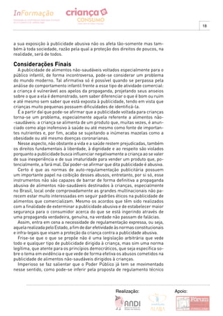 18



a sua exposição à publicidade abusiva não os afeta tão-somente mas tam-
bém à toda sociedade, razão pela qual a proteção dos direitos de poucos, na
realidade, será de todos.

Considerações Finais
   A publicidade de alimentos não-saudáveis voltados especialmente para o
público infantil, de forma incontroversa, pode-se considerar um problema
do mundo moderno. Tal afirmativa só é possível quando se perpassa pela
análise do comportamento infantil frente a esse tipo de atividade comercial:
a criança é vulnerável aos apelos da propaganda, projetando seus anseios
sobre o que a ela é demonstrado, sem saber diferenciar o que é bom ou ruim
e até mesmo sem saber que está exposta à publicidade, tendo em vista que
crianças muito pequenas possuem dificuldades de identificá-la.
   É a partir daí que pode-se afirmar que a publicidade voltada para crianças
torna-se um problema, especialmente aquela referente a alimentos não-
-saudáveis: a criança se alimenta de um produto que, muitas vezes, é anun-
ciado como algo inofensivo à saúde ou até mesmo como fonte de importan-
tes nutrientes e, por fim, acaba se sujeitando a inúmeras mazelas como a
obesidade ou até mesmo doenças coronarianas.
   Nesse aspecto, não obstante a vida e a saúde restem prejudicadas, também
os direitos fundamentais à liberdade, à dignidade e ao respeito são violados
porquanto a publicidade busca influenciar negativamente a criança ao se valer
de sua inexperiência e de sua imaturidade para vender um produto que, po-
tencialmente, a fará mal. Daí poder-se afirmar que dita publicidade é abusiva.
   Certo é que as normas de auto-regulamentação publicitária possuem
um importante papel na coibição desses abusos, entretanto, por si só, esse
instrumentos não são capazes de barrar de forma definitiva a propaganda
abusiva de alimentos não-saudáveis destinados à crianças, especialmente
no Brasil, local onde comprovadamente as grandes multinacionais não pa-
recem estar muito interessadas em seguir padrões éticos na publicidade de
alimentos que comercializam. Mesmo os acordos que têm sido realizados
com a finalidade de exterminar a publicidade abusiva e de estabelecer maior
segurança para o consumidor acerca do que se está ingerindo através de
uma propaganda verdadeira, genuína, na verdade não passam de falácias.
   Assim, entra em cena a necessidade de regulamentação expressa, ou seja,
aquela realizada pelo Estado, a fim de dar efetividade às normas constitucionais
e infra-legais que visam a proteção da criança contra a publicidade abusiva.
   Frise-se que o que se propõe não é uma legislação arbitrária que vede
todo e qualquer tipo de publicidade dirigida à criança, mas sim uma norma
legítima, que atente para os princípios democráticos, que seja específica so-
bre o tema em evidência e que vede de forma efetiva os abusos cometidos na
publicidade de alimentos não-saudáveis dirigidos à crianças.
   Imperioso se faz salientar que o Poder Público já tem se movimentado
nesse sentido, como pode-se inferir pela proposta de regulamento técnico



                                                      Realização:                  Apoio:
 