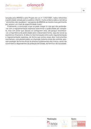 19



lançada pela ANVISA e pelo Projeto de Lei nº. 5.921/2001, todos referentes
à publicidade voltada para o público infantil, muito embora sobre a temática
“alimentos não-saudáveis” a proposta da ANVISA se mostre mais pertinente
por possuir um nível de especificidade maior.
  Finalmente, a conclusão a que se pode chegar é a de que não pretende-
-se com a regulamentação expressa exterminar a publicidade por comple-
to, mas sim evitar que abusos se configurem nela, até porque reconhece-
-se a importância da publicidade para o desenvolvimento, seja ele social ou
econômico-financeiro. A idéia é a harmonização entre auto-regulamentação
e regulamentação expressa, de forma que juntos esses dois instrumentos
normativos, consubstanciados no chamado sistema misto de controle, pos-
sam proteger de forma eficaz os direitos fundamentais da criança, seres tão
vulneráveis e dependentes da proteção do Estado, da família e da sociedade.




                                                   Realização:                 Apoio:
 
