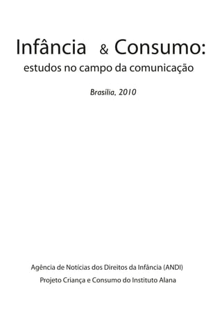 Infância                &   Consumo:
estudos no campo da comunicação

                    Brasília, 2010




 Agência de Notícias dos Direitos da Infância (ANDI)
    Projeto Criança e Consumo do Instituto Alana
 