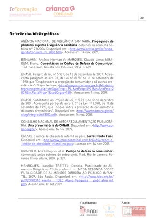 20




Referências bibliográficas
      AGÊNCIA NACIONAL DE VIGILÂNCIA SANITÁRIA. Propaganda de
      produtos sujeitos à vigilância sanitária: detalhes da consulta pú-
      blica n.º 71/2006. Disponível em: <http://www.anvisa.gov.br/propa-
      ganda/consulta_71_2006.htm>. Acesso em: 14 nov. 2009.

      BENJAMIN, Antônio Herman V.; MARQUES, Cláudia Lima; MIRA-
      GEM, Bruno. Comentários ao Código de Defesa do Consumidor.
      1.ed. São Paulo: Revista dos Tribunais, 2004. p. 482.

      BRASIL. Projeto de lei, nº 5.921, de 12 de dezembro de 2001. Acres-
      centa parágrafo ao art. 37, da Lei nº 8078, de 11 de setembro de
      1990, que “Dispõe sobre a proteção do consumidor e dá outras pro-
      vidências”. Disponível em: <http://imagem.camara.gov.br/MostraIn-
      tegraImagem.asp? strSiglaProp = PL &intProp=5921&intAnoProp=2
      001&intParteProp=1&codOrgao=180>. Acesso em: 14 nov. 2009.

      BRASIL. Substitutivo ao Projeto de lei, nº 5.921, de 12 de dezembro
      de 2001. Acrescenta parágrafo ao art. 37 da Lei nº 8.078, de 11 de
      setembro de 1990, que “dispõe sobre a proteção do consumidor e
      dá outras providências”. Disponível em: <http://www.camara.gov.br/
      sileg/integras/693403.pdf>. Acesso em: 14 nov. 2009.

      CONSELHO NACIONAL DE AUTORREGULAMENTAÇÃO PUBLICITÁ-
      RIA. Uma breve história do CONAR. Disponível em: <http://www.co-
      nar.org.br/>. Acesso em: 14 nov. 2009.

      CRESCE o índice de obesidade infantil no país. Jornal Ponto Final.
      Disponível em: <http://www.jornalpontofinal.com.br/2659/cresce-o-
      -indice-de-obesidade-infantil-no-pais>. Acesso em: 14 nov. 2009.

      GRINOVER, Ada Pellegrini et al. Código de defesa do consumidor:
      comentado pelos autores do anteprojeto. 9.ed. Rio de Janeiro: Fo-
      rense Universitária, 2007. p. 359.

      HENRIQUES, Isabella; TRETTEL, Daniela. Publicidade de Ali-
      mentos Dirigida ao Público Infantil. In: MESA REDONDA SOBRE
      PUBLICIDADE DE ALIMENTOS DIRIGIDA AO PúBLICO INFAN-
      TIL, 2009, São Paulo. Disponível em: <http://www.idec.org.br/
      pdf/20090310_evento_ IDEC_Alana_Pesquisa_ publ_alim_inf.
      pdf> Acesso em: 07 set.2009.




                                                Realização:                 Apoio:
 