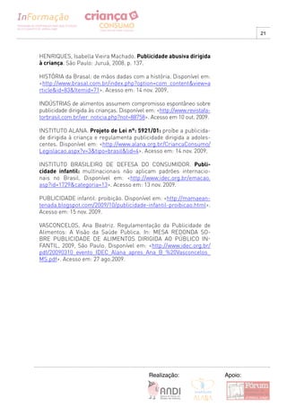 21



HENRIQUES, Isabella Vieira Machado. Publicidade abusiva dirigida
à criança. São Paulo: Juruá, 2008. p. 137.

HISTÓRIA da Brasal: de mãos dadas com a história. Disponível em:
<http://www.brasal.com.br/index.php?option=com_content&view=a
rticle&id=83&Itemid=71>. Acesso em: 14 nov. 2009.

INDúSTRIAS de alimentos assumem compromisso espontâneo sobre
publicidade dirigida às crianças. Disponível em: <http://www.revistafa-
torbrasil.com.br/ver_noticia.php?not=88758>. Acesso em 10 out. 2009.

INSTITUTO ALANA. Projeto de Lei n°: 5921/01: proíbe a publicida-
de dirigida à criança e regulamenta publicidade dirigida a adoles-
centes. Disponível em: <http://www.alana.org.br/CriancaConsumo/
Legislacao.aspx?v=3&tipo=brasil&lid=4>. Acesso em: 14 nov. 2009.

INSTITUTO BRASILEIRO DE DEFESA DO CONSUMIDOR. Publi-
cidade infantil: multinacionais não aplicam padrões internacio-
nais no Brasil. Disponível em: <http://www.idec.org.br/emacao.
asp?id=1729&categoria=13>. Acesso em: 13 nov. 2009.

PUBLICIDADE infantil: proibição. Disponível em: <http://mamaean-
tenada.blogspot.com/2009/10/publicidade-infantil-proibicao.html>.
Acesso em: 15 nov. 2009.

VASCONCELOS, Ana Beatriz. Regulamentação da Publicidade de
Alimentos: A Visão da Saúde Publica. In: MESA REDONDA SO-
BRE PUBLICIDADE DE ALIMENTOS DIRIGIDA AO PúBLICO IN-
FANTIL, 2009, São Paulo. Disponível em: <http://www.idec.org.br/
pdf/20090310_evento_IDEC_Alana_apres_Ana_B_%20Vasconcelos_
MS.pdf>. Acesso em: 27 ago.2009.




                                             Realização:                  Apoio:
 