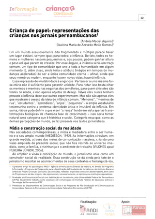 22




Criança de papel: representações das
crianças nos jornais pernambucanos1
                                                                    [Andréa Maciel Aquino]2
                                                  [Isaltina Maria de Azevedo Mello Gomes]3

Em um mundo exaustivamente dito fragmentado e múltiplo parece haver
um lugar estável, sempre igual para todos: a infância. De fato, todos os ho-
mens e mulheres nascem pequeninos e, aos poucos, podem ganhar altura
e peso até que param de crescer. Por esse ângulo, a infância seria um traço
comum, um tipo de comunidade que une a toda a humanidade em algum
momento. E, além disso, ainda teria o atributo (mágico em tempos de mu-
danças aceleradas) de ser a única comunidade eterna – afinal, ainda que
seus membros mudem, enquanto houver novas vidas, haverá infância.
  Essa impressão de imutabilidade é enganosa. Pertencer a uma mesma fai-
xa etária não é suficiente para garantir unidade. Para notar isso basta olhar
os meninos e meninas nas esquinas dos semáforos, para quem chicletes são
fontes de renda, e não apenas objetos de desejo. Talvez eles nunca tenham
provado a infância-doce que outros experimentam. Mas não são apenas eles
que mostram o avesso da ideia de infância comum. “Menores”, “meninos de
rua”, “estudantes”, “aprendizes”, “anjos”, “pequenos” - o amplo vocabulário
testemunha contra a pretensa identidade única e imutável da infância. Em
suma, não se pode definir o que é ser “criança” tendo em vista apenas trans-
formações biológicas da chamada fase de crescimento – isso seria tornar
natural uma categoria que é histórica e social. Categoria essa que, como as
demais percepções de mundo, se faz presente nos textos jornalísticos.

Mídia e construção social da realidade
Nas sociedades contemporâneas, a mídia é mediadora entre o ser huma-
no e o seu amplo mundo (MEDITSCH, 1992). As informações circulam, em
grande medida, através dos meios de comunicação massivos, criando uma
visão ampliada do presente social, que não fica restrita ao universo ime-
diato, como a família, a vizinhança e o ambiente de trabalho (VILCHES apud
PEREIRA JÚNIOR, 2006).
  Ao ampliar a visão e concepção de mundo, o jornalismo atua como um
construtor social da realidade. Essa construção se dá ainda pelo fato de o
jornalismo recortar os acontecimentos de seus contextos e hierarquizá-los,
1 O presente artigo foi apoiado pela ANDI – Agência de Notícias dos Direitos da Infância, no âmbito do Programa
  InFormação – Programa de Cooperação para a Qualificação de Estudantes de Jornalismo e do Instituto Alana no
  âmbito do Projeto Criança e Consumo. Os conteúdos, reflexões e opiniões constantes deste trabalho, bem como
  do Projeto que a ele deu origem, não representam, necessariamente, as opiniões das instituições apoiadoras.
2 Graduada em Comunicação Social com habilitação em Jornalismo, pela Universidade Federal de Pernambuco
  (UFPE). Atualmente trabalha como assessora de comunicação do Instituto Federal de Educação, Ciência e
  Tecnologia de Pernambuco-IFPE.
3 Professora do Departamento de Comunicação Social e do Programa de Pós-Graduação em Comunicação da
  Universidade Federal de Pernambuco da Universidade Federal de Pernambuco (UFPE).




                                                                           Realização:                            Apoio:
 