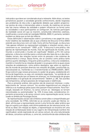 23



indicando o que deve ser considerado atual e relevante. Além disso, os textos
jornalísticos pautam a sociedade gerando conhecimento, dando respostas
aos problemas do dia-a-dia e agendando debates que podem proporcio-
nar pontos de vista e intervenções sobre o mundo. As matérias em jornais
não são meros reflexos da realidade e podem influenciar na forma como
as sociedades e seus participantes se configuram. As notícias participam
da realidade social em que se inserem, constituindo referentes coletivos,
modificando e construindo tal realidade (SOUSA, 2002). E, portanto, também
moldam as ideias que se tem da infância.
   Essas definições e observações sobre o jornalismo e seu papel de cons-
trutor dialético da realidade são as que a Análise de Discurso Crítica (ADC)
estende aos discursos com um todo. Como afirma Fairclough, os discursos
“não apenas refletem ou representam entidades e relações sociais, eles a
constroem ou as ‘constituem’” (2001, p.22). “O discurso é uma prática, não
apenas de representação do mundo, mas de significação do mundo, cons-
tituindo e construindo o mundo em significado” (Ibidem, p.91). Em outras
palavras, o discurso contribui para a construção dos tipos de eu e das iden-
tidades sociais, das relações sociais entre as pessoas e dos sistemas de
conhecimento e crença. Dessa forma, ele se constitui como prática tanto
política quanto ideológica. Enquanto prática política, o discurso estabelece,
mantém e transforma as relações de poder e os grupos entre os quais essas
relações de estabelecem; como prática ideológica, age sobre os significa-
dos do mundo de posições diversas nas relações de poder, constituindo-os,
naturalizando-os, mantendo-os e transformando-os (FAIRCLOUGH, 2001).
O que está em jogo nesses processos é o poder de grupos, estabelecido em
forma de hegemonia, ou seja, em constante negociação, “no sentido de um
modo de dominação que se baseia em alianças, na incorporação de grupos
subordinados e na geração de consentimento” (ibidem, p. 28). Tais acordos
são temporários, sempre passíveis de renegociação e redefinição.
   Para a presente análise, dois pontos são de essencial interesse: o esta-
belecimento de “sensos comuns” (os acordos hegemônicos) em relação à
infância e as mudanças pelas quais eles passam historicamente. Para Fair-
clough, baseado em Gramsci, no senso comum as “ideologias se tornam
naturalizadas ou automatizadas” (p. 123). A essa visão, consideramos im-
portante acrescentar a de senso comum como representação social, termo
usado no âmbito da Psicologia Social.
   As representações sociais são símbolos construídos e compartilhados por
uma sociedade. Sá (1996), referindo-se ao conceito usado por Denise Jo-
delet, afirma que a representação social é uma forma de saber prático que
liga um sujeito a um objeto, este último podendo ser de natureza social, ma-
terial ou ideal. Em relação ao objeto, a representação se encontra em uma
relação de simbolização (está no seu lugar) e de interpretação (confere-lhe
significados), sendo expressão de um senso comum, de uma naturalização
de ideias, conceitos e práticas, e, como tal, constituinte da vida cotidiana das



                                                      Realização:                  Apoio:
 