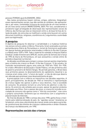 24



pessoas (FORGAS apud ALEXANDRE, 2004).
  Nos textos jornalísticos (sejam notícias, artigos, editoriais, fotografias),
essas representações sociais, que dão sentido ao cotidiano, são apresenta-
das e, por vezes, contestadas na busca da construção de um novo sentido e
de um novo senso comum (MORETZSOHN, 2007). Por isso, consideramos o
jornalismo lugar privilegiado de observação das representações sociais da
infância, das formas que elas se relacionam entre si, de duas formas de re-
lação de poder, de como elas se modificam e ainda como buscam em outros
discursos (científicos, religiosos, econômicos etc.) argumentos e autoridade
para sua legitimação.

A pesquisa
O objetivo da pesquisa foi observar a variabilidade e a mudança histórica
nos sensos comuns sobre a infância. Para tanto, foram analisados os jornais
pernambucanos Diário de Pernambuco e Jornal do Commercio publicados
em épocas festivas geralmente relacionadas à infância (o Dia das Crianças
e o Natal) entre 1939 e 1999. Todo o material foi coletado no Arquivo Público
Estadual Jordão Emerenciano (APEJE), exceto parte da Semana da Criança
de 1995 do Diario de Pernambuco, em que acessamos a versão online do
periódico disponível na Internet.
  As décadas escolhidas para compor o corpus marcam pontos importantes
para a história da criança no Brasil. O Dia das Crianças, 12 de outubro, foi
instituído nacionalmente alguns anos antes de 1930 (em 1924). Em 1930,
foi criado o Ministério da Educação e Saúde Pública, um dos primeiros atos
do governo provisório de Getúlio Vargas. No período getulista, o Brasil dava
seus primeiros passos no desenvolvimento do capitalismo industrial e as
crianças eram vistas como “o futuro da nação”, a mão de obra que deveria
ser educada para promover esse desenvolvimento do país.
  A preocupação com a infância se intensificou nas décadas seguintes. A
partir, principalmente, da década de 1960 se intensifica a representação
da criança ligada não apenas à pátria e seus destinos, mas à sociedade
de consumo. Os produtos tornam-se uma forma de adentrar a vida mo-
derna. Os anúncios são voltados para os pais, apesar de apontar produtos
destinados aos filhos. Com o passar dos anos, a criança foi incluída na so-
ciedade de consumo não apenas como o “filho do consumidor”, mas como
o próprio consumidor, fenômeno que se intensificou com o surgimento e
popularização da televisão.
  No final da década de 1980 e começo dos anos 1990, ganha força o movi-
mento pela redemocratização do país. As “agendas sociais” brasileiras se
fortalecem, entre elas a dos direitos da criança, tendo como ápice a priorida-
de constitucional dos direitos de crianças e adolescentes e ainda o Estatuto
da Criança e do Adolescente, em 1990.

Representações sociais das crianças


                                                     Realização:                 Apoio:
 