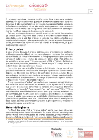 25



O corpus da pesquisa é composto por 894 textos. Dele fazem parte matérias
escritas para o público adulto e que falam diretamente sobre Natal e Dia das
Crianças. O objetivo foi fazer um inventário das representações sociais da
infância nesse período do século XX e ajudar a compreender como os sensos
comuns sobre a infância se configuram e como eles contribuem para legiti-
mar ou modificar os papeis das crianças na sociedade.
  Entre os pontos que buscamos identificar nos textos estão: de que crian-
ça se fala; quem fala; como essa criança é incluída nas festividades e na
sociedade; como a voz das crianças é incluída (ou não) nos textos; que
papéis sociais ocupam cada representação de criança. A partir desses cri-
térios, delineamos as representações de criança mais frequentes, as quais
explicaremos a seguir.

Criança pobre
É a que precisa de ajuda. A criança pobre aparece principalmente nos textos
publicados durante o Natal e é representada como receptora dos frutos da
solidariedade. Os textos comemoram a filantropia promovida por grupos di-
versos em cada época - “damas da sociedade” até os anos 1960, entidades
de assistência até os anos 1990, governos entre 1970 e 1980 etc. Os filantro-
pos distribuem presentes, fazem festas, “levam alegria” à criança pobre, ser
indefinido que só existe enquanto massa.
   Nos textos sobre as ações filantrópicas, a definição da criança pobre é um
processo de violência simbólica: ela é sempre representada como carente,
dependente do auxílio e da caridade de quem pode ajudar. A inclusão de sua
voz no texto o humaniza, mas também serve para reforçar sua dominação,
naturalizando-a e incentivando-a. A criança é apresentada apenas como o
lado passivo e receptor da relação de poder.
   A expressão criança “pobre” para definir uma massa de seres indistintos
entre si e sem voz torna-se mais escassa nos textos a partir de 1970. O adje-
tivo “pobre” é substituído por outros ou, no texto, é usado junto a diferentes
qualificações – “carente”, “abandonada”, “de rua”. Nos anos 1980 e 1990, as
matérias sobre as entidades beneficentes, ainda que citem as festas em si e
os filantropos, dão maior ênfase à descrição das atividades das instituições.
O jornal é usado como espaço de visibilidade e legitimação das organiza-
ções: cabe ao periódico usar sua credibilidade para apontar exemplos de
boas ações, aquelas que merecem aplausos e, principalmente, doações ou
apoio público para se manterem.

Menor delinqüente
  No Natal dos anos 1950, a “criança pobre” ganha mais duas alcunhas:
menor delinquente e menor abandonado. Os novos “rótulos” se configuram
como olhares institucionalizados da criança baseados, principalmente nos
discursos Policial e Jurídico4. A representação social da criança delinquente
4 O Código de Menores de 1979, substituto do de 1927, eliminava as rotulações abandonado, delinquente,
  transviado, infrator, exposto etc. Os casos de competência do juiz de Menores passaram a ser os denominados
  de “situação irregular”.



                                                                          Realização:                           Apoio:
 