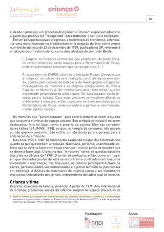 26



é, desde o princípio, um processo disciplinar: o “menor” é apresentado como
alguém que precisa ser “recuperado” para trabalhar e ser útil à sociedade.
   Em um país que buscava o progresso, a modernização econômica, defendia-
-se uma moral baseada na produtividade e na negação do ócio, como vemos
num trecho de texto de 23 de dezembro de 1959, publicado no DP, referente à
ampliação de um reformatório, numa área afastada do centro do Recife:

            [...] Agora, os menores criminosos que proliferam, de preferência,
            no centro comercial, serão levados para o Reformatório de Pacas,
            onde as autoridades acreditam que se recuperarão. [...]

            À reportagem do DIARIO adiantou o delegado Moazyr Sampaio que
            a “limpeza” na cidade não será realizada, como até agora vem sen-
            do, apenas pelo pessoal da Delegacia de Investigações e Capturas.
            Investigadores de menores e os próprios componentes da Polícia
            Especial de Menores já têm ordens para deter todo menor que for
            encontrado perambulando pela cidade. Os desocupados serão le-
            vados para o Juizado. Caso seus genitores se mostrem alheios ou
            indiferentes à situação, então o pequeno será encaminhado para o
            Reformatório de Pacas, onde aprenderá a ganhar a vida honesta-
            mente. [grifos nossos]

  Os meninos que “perambulavam” pelo centro comercial eram a sujeira
que se queria eliminar do espaço urbano. Seu atributo principal é estarem
deslocados, fora do lugar, como é próprio da sujeira. Eles são consumi-
dores falhos (BAUMAN, 1998), os que, no templo do consumo, não podem
ou não querem consumir. São enfim, um obstáculo para a pureza, para a
ordenação do ambiente.
  Nos anos 1970 e 1980, há tanto textos exaltando o papel dos reformatórios
quanto os que questionam a reclusão. Não havia, portanto, unanimidade so-
bre o que se deveria fazer com essas crianças - o único ponto de acordo é que
se deveria fazer algo. O destino dos “infratores” torna-se questão bastante
discutida na década de 19905. O jornal se configura, então, como um lugar
em que diferentes pontos de vista se encontram e confrontam em busca de
visibilidade e legitimação. Na discussão, os leitores participam através de
cartas, personalidades são entrevistadas e o jornal também se posicionava
em editoriais. A disputa do tratamento da infância passa a ser claramente
discursiva, feita através dos jornais, independente do lado o qual se escolha.

Criança vítima
Pobreza, abandono da família, violência. A partir de 1979, Ano Internacional
da Criança, problemas sociais da infância surgem no espaço discursivo do
5 Entre os fatores que parecem ter contribuído para que questões relacionadas à infância e à criminalidade
  entrassem em pauta estão o advento do Estatuto da Criança e do Adolescente (1991), a ação de grupos de
  extermínio de crianças (1991) e rebeliões nos reformatórios (1995).




                                                                        Realização:                          Apoio:
 