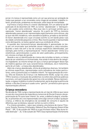 27



jornal. A criança é representada como um ser que precisa ser protegido de
males que passam a ser encarados como chaga da sociedade: trabalho in-
fantil, prostituição, problemas na educação, altas taxas de mortalidade.
   A primeira criança vítima é o menor abandonado. Em um editorial do DP
publicado 24 de dezembro de 1959, os nomes “abandonado” e “delinquen-
te” são usados como sinônimos. Mas esse não é o principal sentido que a
expressão “menor abandonado” assume. Só a partir de 1979 os menores
abandonados passam a ser representados explicitamente como vítimas: são
os que não têm residência, nem assistência (pública, privada ou da família).
O menor abandonado era o que circulava sozinho ou em bando pelas ruas
da cidade cometendo pequenos crimes. Mas mesmo quando é representado
como delinquente, os textos apelam para sua condição de vítima.
   A questão dos menores/crianças abandonados é apresentada no tex-
to por um enunciador que pretende causar indignação e cobra soluções.
Quando o texto não tem a voz de crianças específicas (identificadas, por
exemplo, pelo nome), a representação do “menor abandonado” limita-se a
estatísticas, generalizações e juízos de valor publicados, principalmente,
em colunas a artigos de opinião.
   Quando a voz e a identificação da criança são incluídas no texto, a criança
deixa de ser estatística e é humanizada, mas ainda é vista dentro da catego-
ria englobante: ao mesmo tempo em que a criança-personagem desse tipo
de matéria apareça com suas características individuais, ela é metonímia,
parte de um todo – a massa dos abandonados.
   Além da criança abandonada, vítima de problemas diversos, há também
as vítimas específicas, representadas como sofredoras de males particu-
lares, como a prostituição e o trabalho infantil. Tal representação da crian-
ça, filha do Estatuto da Criança e do Adolescente (ECA), surge nos anos
1990 e localiza a resolução dos problemas na esfera das políticas públicas
nacionais, com participação dos governos e da sociedade. Nessa represen-
tação, o espaço midiático é esfera fundamental, parte da própria política de
defesa: o Dia das Crianças é usado como “gancho” jornalístico para que as
representações aflorem.

Criança vencedora
Na década de 1960, surge a representação de um tipo de infância que nasce
no seio do crescimento da importância comercial do Dia da Criança e da po-
pularização da TV como lazer infantil. Se, antes, a dádiva (a alegria, a bonda-
de, os presentes etc.) era representada como algo comum a toda e qualquer
criança, a infância da emergência da sociedade de consumo é aquela da
diferença, que se destaca, seja por sorteio ou outro critério.
  É a criança vencedora – seja a que comprou uma boneca de marca (“Con-
curso ‘Estrela’ Premiou 3 Felizardos: Edilene E Seu Pai Viajaram Ontem A São
Paulo” - DP, 13 de outubro de 1963) ou a que tira boas notas (“Boa aluna re-
cebe distinção” - JC, 12 de outubro de 1967). Essa representação é fortemente



                                                     Realização:                  Apoio:
 