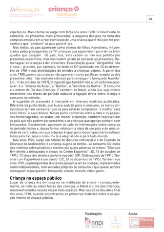 29



espetáculo. Mas o tema só surge com força nos anos 1980. O movimento do
comércio, os presentes mais procurados, a angústia dos pais na hora das
compras emolduram a representação de uma criança que é feliz por ter pre-
sentes e que “amolam” os pais para tê-los.
  Nos textos, os pais aparecem como vítimas de filhos insensíveis, influen-
ciados pelas propagandas de TV, crianças que esperneiam para ter os brin-
quedos que desejam. Os pais, tios, avós cedem ou não aos pedidos por
presentes específicos, mas não cedem ao ato de comprar os presentes. Ho-
menagear as crianças é dar presentes. Essa relação quase “obrigatória” não
é nova – já existe, por exemplo, no texto do DP publicado em 25 de dezem-
bro de 1959 e nas distribuições de brindes a crianças pobres. A partir dos
anos 1980, porém, as crianças não aparecem como pacíficas receptoras dos
presentes: elas “não mediam esforços para conseguir o brinquedo favorito”
(JC, 11 de outubro de 1987), brinquedo que também não é um anônimo qual-
quer: é a “boneca da Xuxa”, a “Barbie”, a “bicicleta da Gatina”. O consumo
é a ordem do Dia das Crianças. E também do Natal, ainda que seja menos
recorrente nos textos do período natalino a ligação direta entre criança e
consumo no período.
  A sugestão de presentes é marcante em diversas matérias publicadas.
Diferente da publicidade, que busca seduzir para o consumo, os textos jor-
nalísticos tentam convencer que os pais estarão comprando “o melhor para
seus filhos” e seus bolsos. Nessa ponte comercial entre a data e os peque-
nos homenageados, os textos, em menor proporção, também representam
os pais que não podem dar presentes e as crianças que apenas sonham com
brinquedos. Geralmente, aparecem ao lado de informações sobre compras
no período festivo e, dessa forma, reforçam a ideia de um país e de uma ci-
dade de contrastes, em que o desejo é igual para todos (igualmente estimu-
lados pela TV), mas o consumo (e a alegria) não é para todo mundo.
  Nos anos 1990, surge um híbrido do discurso comercial e o do Estatuto da
Criança e do Adolescente: é a criança, sujeito de direito... ao consumo. Os títulos
das matérias sobre produtos e eventos são quase palavras de ordem: “Crianças
têm direito a brinquedos e shows no Centro Esportivo” (JC, 12 de outubro de
1991), “Criança tem direito a conforto nos pés” (DP, 13 de outubro de 1991), “So-
nhar com Papai-Noel é um direito” (JC, 24 de dezembro de 1995). Também nos
anos 1990, os protagonistas dos textos passam a ser as crianças, representadas
como independentes, com vontades próprias de consumo e que quase sempre
conseguem o que querem: brinquedo, celular, biscoito, vídeo-game...

Criança no espaço público
Lugar de criança era em casa ou na instituição de ensino - consequente-
mente, as notícias sobre festas das crianças, o Natal e o Dia das Crianças,
relatavam eventos nesses respectivos espaços. Mas isso só se deu até o final
dos anos 1960, quando encontramos as primeiras matérias sobre a ocupa-
ção infantil do espaço público.



                                                        Realização:                   Apoio:
 