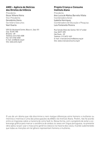ANDI – Agência de Notícias                          Projeto Criança e Consumo
dos Direitos da Infância                            Instituto Alana
Presidente:                                         Presidente:
Oscar Vilhena Vieira                                Ana Lucia de Mattos Barretto Villela
Vice-Presidente:                                    Coordenadora Geral:
Geraldinho Vieira                                   Isabella Henriques
Secretário Executivo:                               Coordenadora de Educação e Pesquisa:
Veet Vivarta                                        Lais Fontenelle Pereira

SDS Ed. Boulevard Center, Bloco A , Sala 101        Rua Sansão Alves dos Santos 102 / 4º andar
Cep: 70.391-900                                     Cep: 04571-090
Brasília - DF                                       São Paulo - SP
Telefone: (61) 2102-6508                            Telefone: (11) 3472-1631
Fax: (61) 2102-6550                                 E-mail: criancaeconsumo@alana.org.br
E-mail: andi@andi.org.br
                                                    Site: www.criancaeconsumo.org.br
Site: www.andi.org.br




O uso de um idioma que não discrimine e nem marque diferenças entre homens e mulheres ou
meninos e meninas é uma das preocupações da ANDI e do Instituto Alana. Porém, não há acordo
entre os lingüistas sobre a maneira de como fazê-lo. Dessa forma, com o propósito de evitar a so-
brecarga gráfica para marcar a existência de ambos os sexos em língua portuguesa, na presente
obra optou-se por usar o masculino genérico clássico na maioria dos casos, ficando subentendido
que todas as menções em tal gênero representam homens e mulheres.
 