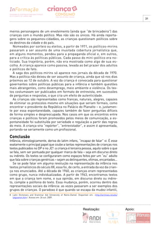 31



meiros personagens de um envolvimento (ainda que “de brincadeira”) das
crianças com o mundo político. Mas não são os únicos. Há ainda reporta-
gens sobre os pequenos-cidadãos, as crianças questionam políticos sobre
os destinos da cidade e do país.
   Nomeados por sorteio ou eleitos, a partir de 1971, os políticos-mirins
passaram a ser assunto de uma inusitada cobertura jornalística que,
em alguns momentos, pendeu para a propaganda oficial e, em outros,
para a crítica às políticas públicas. Cada passo do mini-político era no-
ticiado. Sua trajetória, porém, não era mostrada como algo de sua es-
colha. A criança aparece como passiva, levada ao bel prazer dos adultos
e políticos de fato.
   A saga dos políticos-mirins só aparece nos jornais da década de 1970.
Mas a política não deixou de ser assunto de criança, ainda que só nos dias
próximos ao 12 de outubro. A voz da criança é convocada para questionar
governantes sobre políticas públicas para a infância e também questões
mais abrangentes, como desemprego, meio ambiente e violência. Os tex-
tos costumavam ser publicados em formato de entrevista, em sucessões
de perguntas e respostas, o que cria um efeito de autenticidade.
   As crianças são representadas como francas, naturais, alegres, capazes
de eliminar os protocolos mesmo em situações que seriam formais, como
encontrar o presidente da República no Palácio do Planalto – e, justamen-
te por essa espontaneidade, capazes também de fazer perguntas difíceis
de forma simples e despreocupada. Nos casos em que os encontros entre
crianças e políticos foram promovidos pelos meios de comunicação, a es-
pontaneidade foi substituída por seriedade e regulação a partir das regras
do meio. A criança vira “repórter”, “entrevistador”, e assim é apresentada,
portando-se seriamente como um profissional.

Conclusão
Infância, etimologicamente, deriva do latim infans, “incapaz de falar” vi. É esse
exatamente o principal papel que coube a tantas representações de crianças nos
textos publicados no DP e no JC8: a criança é terceira pessoa, aquilo sobre o que
se fala, sem ser pontuada por qualquer marca de fala – seja em discurso direto
ou indireto. Os textos se configuraram como espaços feitos por um “eu” adulto
que fala sobre crianças genéricas – sejam as delinquentes, vítimas, encantadas...
   Se se pode falar em alguma revolução na representação da infância nos
textos jornalísticos do século XX, essa foi, de certo, a entrada da voz da crian-
ça nos enunciados. Até a década de 1960, as crianças eram representadas
como grupo, nunca individualizadas. A partir de 1963, encontramos textos
em que a criança tem nome, e sua opinião, em discurso direto ou indire-
to, compõe a polifonia do texto. Essa mudança, porém, ocorreu dentro das
representações sociais da infância: as vozes passaram a ser exemplos dos
grupos de crianças. O paradoxo é que quando se escapa da mudez infantil,
8 Latin Dictionary and Grammar Aid (University of Notre-Dame). Disponível em: <http://archives.nd.edu/
  latgramm.htm>. Acesso em: 26 out. 2009.




                                                                     Realização:                         Apoio:
 