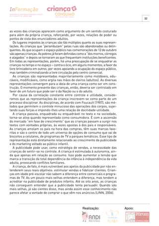 32



as vozes das crianças aparecem como argumento de um sentido costurado
para além da própria criança, reforçando, por vezes, relações de poder ou
pontos de vista dos enunciadores adultos.
   Os lugares impostos às crianças são tão múltiplos quanto as suas represen-
tações. As crianças que “perambulam” pelas ruas são abandonadas ou delin-
quentes. As que ocupam o espaço público nas comemorações de 12 de outubro
são apenas crianças. As pobres já foram definidas como a “dos morros, córregos
e alagados” e depois se tornaram as que frequentam instituições beneficentes.
Em todas as representações, porém, há uma preocupação de se enquadrar as
crianças no tempo e no espaço – contra o ócio, em alguns momentos; a favor da
livre brincadeira em outros; por vezes apoiando a ocupação do espaço público,
mas também criminalizando a livre circulação pelo centro comercial.
   As crianças são representadas majoritariamente como moldáveis, edu-
cáveis, modificáveis, como argila nas mãos de oleiros (adultos). As diversas
representações convergem para a ideia de uma criança como ser em cons-
trução. O momento presente das crianças, então, deveria ser controlado em
favor de um futuro que pode ser o da Nação ou o do adulto.
   Por causa da correlação constante entre controle e utilidade, conside-
ramos que as representações da criança inscrevem-se como parte de um
processo disciplinar. As disciplinas, de acordo com Foucault (1987), são mé-
todos que permitem o controle minucioso das operações dos corpos, sujei-
tando suas forças e impondo-lhes uma relação de docilidade-utilidade.
   A criança passiva, enquadrada ou enquadrável no texto e na sociedade,
torna-se ativa quando representada como consumidora. É com a ascensão
do mercado “em fase de crescimento” que as crianças passam a surgir nos
textos com vontades próprias, às vezes opostas à dos pais e responsáveis.
As crianças amolam os pais na hora das compras, têm suas marcas favo-
ritas e são o centro de todo um universo de opções de consumo que vai de
biscoitos a celulares, de programas de TV a parques temáticos. Esse tipo de
representação está diretamente relacionado ao crescimento da publicidade
e do marketing voltado ao público infantil.
   A publicidade pode usar, como estratégia de vendas, a necessidade das
crianças de sentir-se no controle. A criança é estimulada à autonomia, ain-
da que apenas em relação ao consumo. Isso pode aumentar a tensão que
marca a transição da total dependência da infância à independência da vida
adulta, provocando conflitos familiares.
   A criança, de fato, é mais vulnerável aos apelos da publicidade por não en-
tenderem seus reais objetivos: estimular vendas e fidelizar clientes. Crian-
ças em idade pré-escolar não sabem a diferença entre comerciais e progra-
mas de TV. As um pouco mais velhas entendem a diferença, mas tendem a
acreditar na publicidade de produtos infantis. Até os oito anos, as crianças
não conseguem entender que a publicidade tenta persuadir. Quando são
mais velhas, já são cientes disso, mas ainda assim esse conhecimento não
parece afetar a vontade de comprar o que vêm nos anúncios (LINN, 2006).



                                                     Realização:                 Apoio:
 