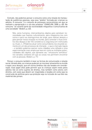 33



  Contudo, não podemos pensar o consumo como uma relação de manipu-
lação de audiências passivas, seja essa “platéia” formada por crianças ou
adultos. O consumo “é o conjunto de processos socioculturais em que se
realizam a apropriação e o uso dos produtos” (CANCLINI, 2008, p. 60). No
consumo “se constrói parte da racionalidade integrativa e comunicativa de
uma sociedade” (Ibidem, p. 63).

        Nós, seres humanos, intercambiamos objetos para satisfazer ne-
        cessidades que fixamos culturalmente, para integrarmo-nos com
        outros e para nos distinguirmos de longe, para realizar desejos e
        para pensar nossa situação no mundo, para controlar o fluxo errá-
        tico dos desejos e dar-lhe constância ou segurança em instituições
        ou rituais. [...] Podemos atuar como consumidores nos situando so-
        mente em um dos processos de interação – o que o mercado regula
        – e também podemos exercer como cidadãos uma reflexão e uma
        experimentação mais ampla que leve em conta as múltiplas poten-
        cialidades dos objetos, que aproveite seu “virtuosismo semiótico”
        nos variados contextos em que as coisas nos permitem encontrar
        com as pessoas. (Ibidem, p. 71)

  Pensar o consumo também é rever as formas de comunicação e relação
social. Através dele, as crianças puderam se inscrever ativamente no mundo
e expor seus desejos, que em outros âmbitos não são levados em conside-
ração. Esse papel ativo pode permitir que as crianças sejam vistas pelos
adultos não só como sujeitos de direitos, mas também como atores com
direitos, com vozes que devem ser respeitadas e levadas em conta seja na
construção de políticas para sua proteção seja na inclusão de sua fala nas
matérias dos jornais.




                                                  Realização:                Apoio:
 