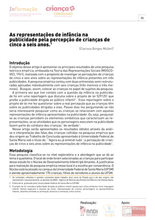 35




As representações de infância na
publicidade pela percepção de crianças de
cinco a seis anos.1
                                                                                [Clarissa Borges Müller]2



Introdução
O objetivo desse artigo é apresentar os principais resultados de uma pesquisa
teórica e empírica, embasada na Teoria das Representações Sociais (MOSCO-
VICI, 1961), realizada com o propósito de investigar as percepções de crianças
de cinco a seis anos sobre as representações de infância presentes em três
publicidades. A pesquisa empírica contou com duas entrevistas semi-estrutu-
radas aplicadas individualmente com seis crianças (três meninos e três me-
ninas). Busquei, assim, colocar as crianças no papel de sujeitos da pesquisa.
  A primeira vez que tive contato com a questão da infância na publicida-
de foi em uma reportagem que discutia sobre o projeto de lei 5291/01 que
proíbe a publicidade dirigida ao público infantil3. Essa reportagem sobre o
projeto de lei me fez questionar sobre a real percepção que as crianças têm
sobre as publicidades dirigidas a elas. Passei dias me perguntando se não
seria interessante pesquisar como as crianças se relacionam com aquelas
representações de infância apresentadas na publicidade. Ou seja, pesquisar
se as crianças percebem os elementos simbólicos que caracterizam as re-
presentações; se as atividades que os personagens executam na publicidade
fazem parte do cotidiano das crianças “de verdade”.
  Nesse artigo serão apresentados os resultados obtidos através da análi-
se e interpretação das falas das crianças colhidas na pesquisa empírica que
deu origem ao Trabalho de Conclusão apresentado à Universidade Federal de
Santa Maria sob o título de: “’Agora eu já entendi tudo’: a percepção de crian-
ças de cinco a seis anos sobre as representações de infância na publicidade”.

Metodologia
Essa pesquisa classifica-se no nível exploratório e a abordagem que se dá ao
tema é qualitativa. O local de onde foram selecionadas as crianças para participar
desse estudo foi o Núcleo de Desenvolvimento Infantil Ipê Amarelo. A justificativa
para realização da pesquisa empírica nesse local é a escolha por conveniência. O
Núcleo está localizado no campus da Universidade Federal de Santa Maria (UFSM)
e atende aproximadamente 170 crianças, filhos de servidores e alunos da UFSM.
1 Os conteúdos, reflexões e opiniões constantes deste trabalho, bem como do Projeto que a ele deu origem, não
  representam, necessariamente, as opiniões da ANDI – Agência de Notícias dos Direitos da Infância e do Instituto Alana.
2 Publicitária, graduada pela Universidade Federal de Santa Maria (UFSM).
3 O projeto de lei considera publicidade dirigida ao público infantil aquela que utiliza atributos como linguagem
  infantil, efeitos especiais e excesso de cores, representação de criança, personagens ou apresentadores
  infantis, desenho animado ou animação, bonecos e similares, entre outros.




                                                                                 Realização:                               Apoio:
 